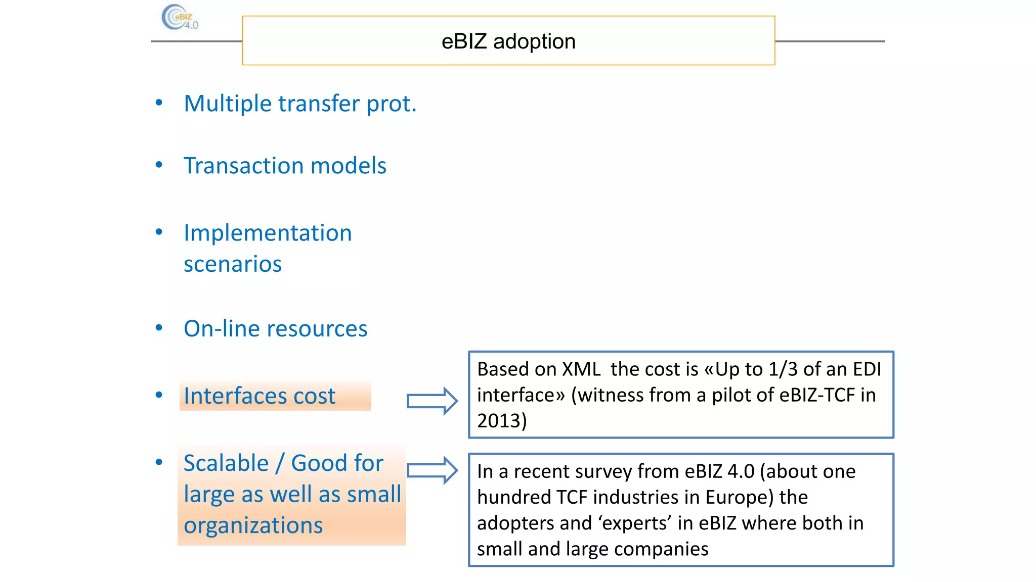 eBIZ adoption
Based on XML the cost is «Up to 1/3 of an EDI
interface» (witness from a pilot of eBIZ-TCF in
2013)
In a recent survey from eBIZ 4.0 (about one
hundred TCF industries in Europe) the
adopters and ‘experts’ in eBIZ where both in
small and large companies
• Multiple transfer prot.
• Transaction models
• Implementation
scenarios
• On-line resources
• Interfaces cost
• Scalable / Good for
large as well as small
organizations
 
