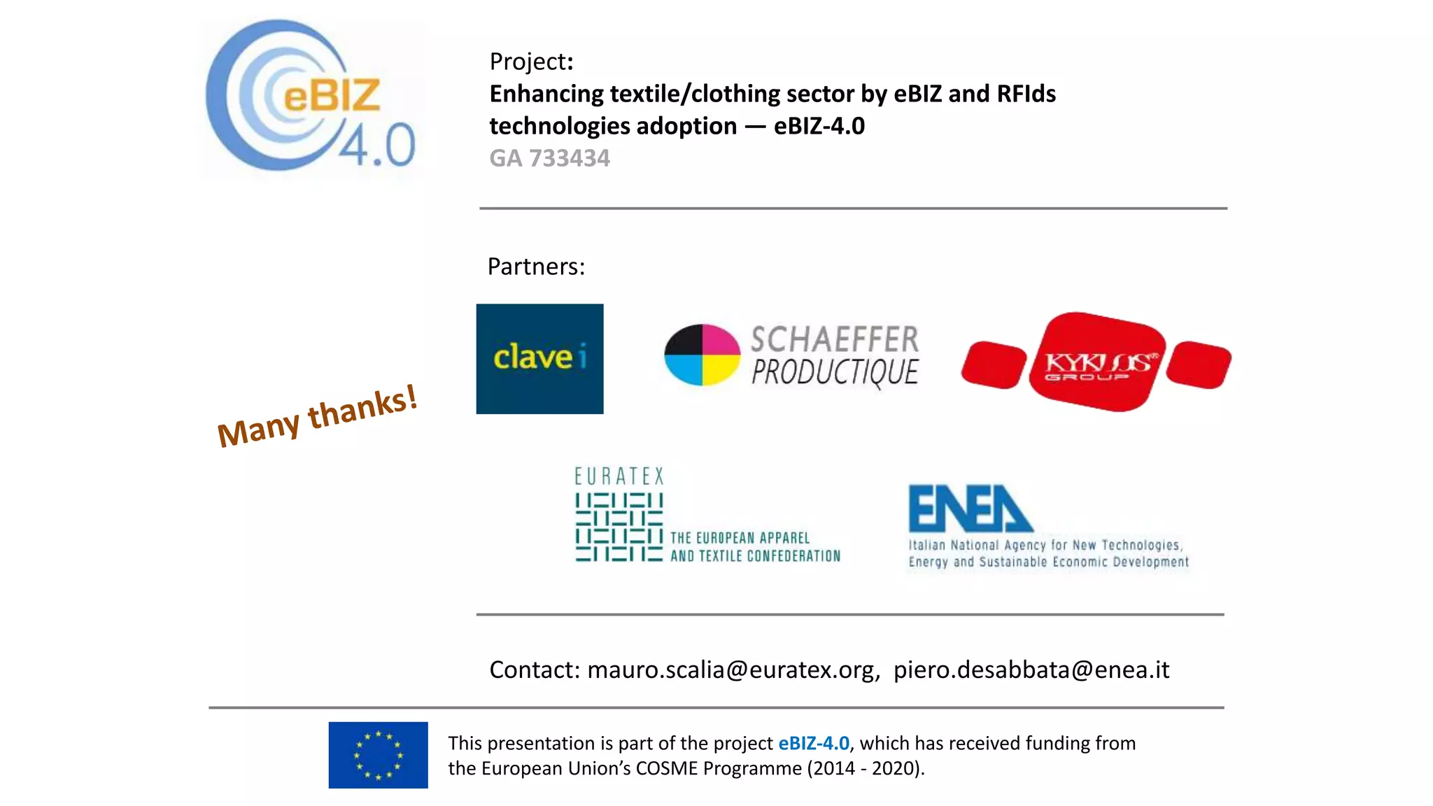 This presentation is part of the project eBIZ-4.0, which has received funding from
the European Union’s COSME Programme (2014 - 2020).
Project:
Enhancing textile/clothing sector by eBIZ and RFIds
technologies adoption — eBIZ-4.0
GA 733434
Contact: mauro.scalia@euratex.org, piero.desabbata@enea.it
Partners:
 