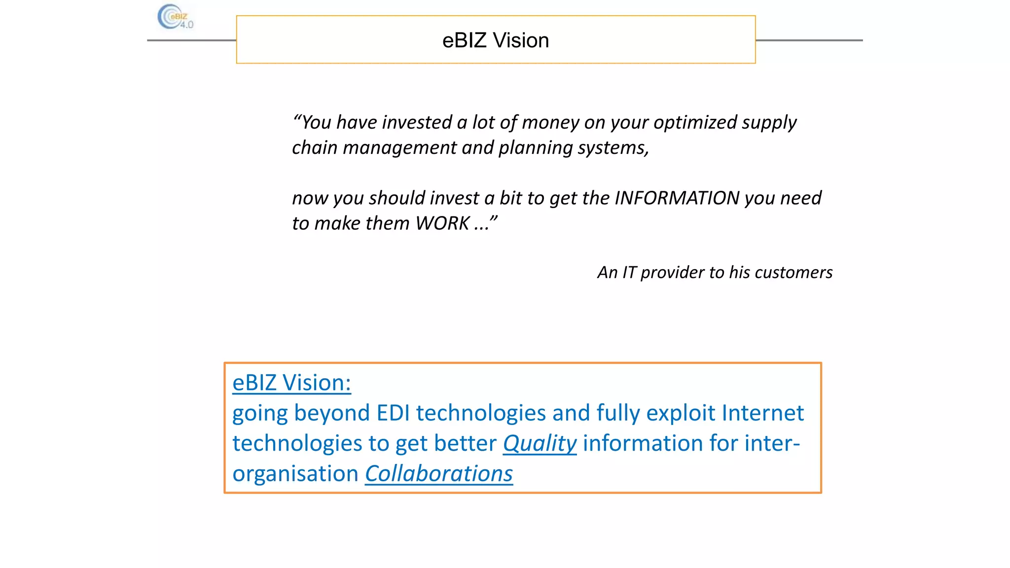 eBIZ Vision:
going beyond EDI technologies and fully exploit Internet
technologies to get better Quality information for inter-
organisation Collaborations
eBIZ Vision
“You have invested a lot of money on your optimized supply
chain management and planning systems,
now you should invest a bit to get the INFORMATION you need
to make them WORK ...”
An IT provider to his customers
 