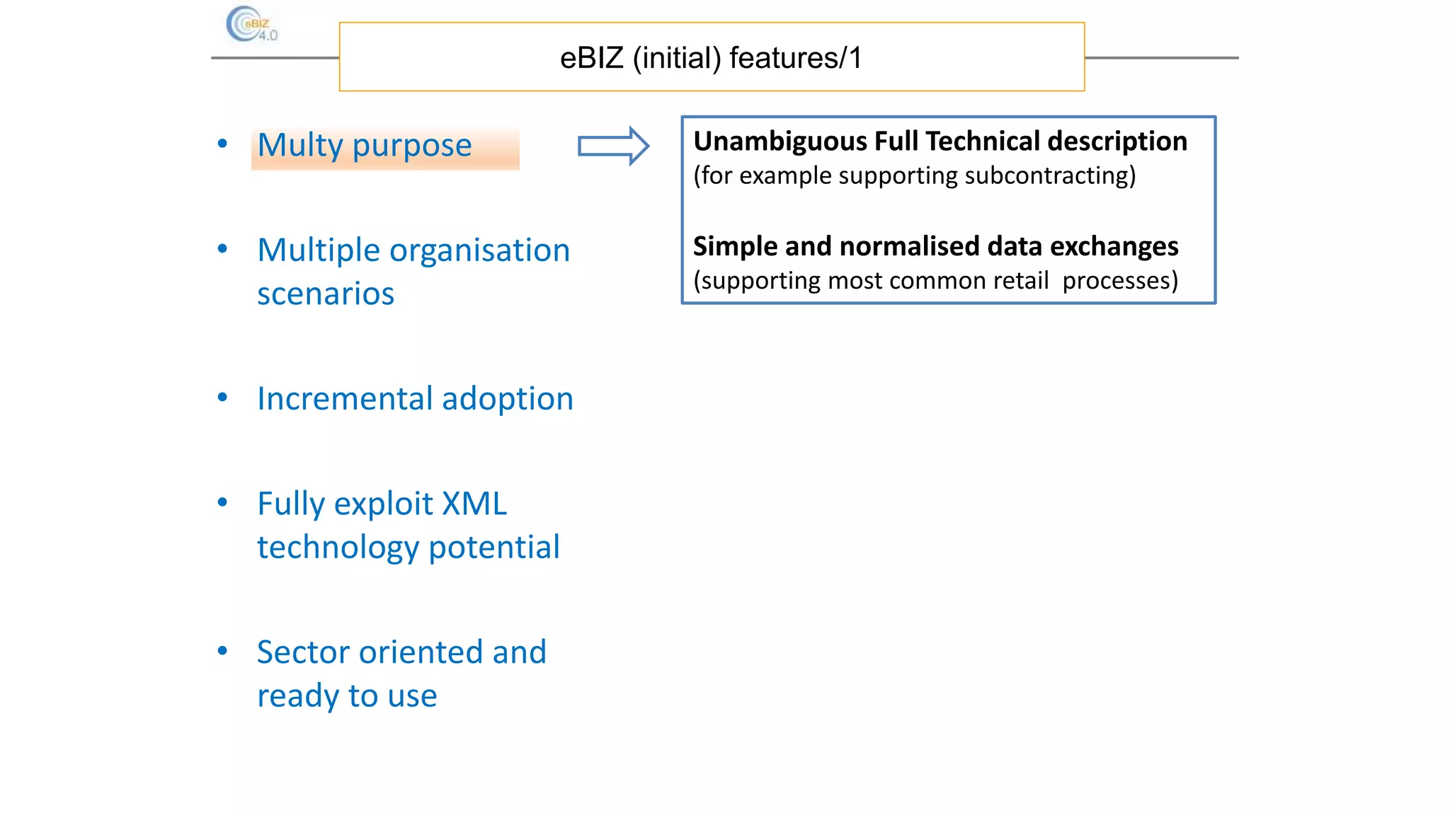 • Multy purpose
• Multiple organisation
scenarios
• Incremental adoption
• Fully exploit XML
technology potential
• Sector oriented and
ready to use
eBIZ (initial) features/1
Unambiguous Full Technical description
(for example supporting subcontracting)
Simple and normalised data exchanges
(supporting most common retail processes)
 
