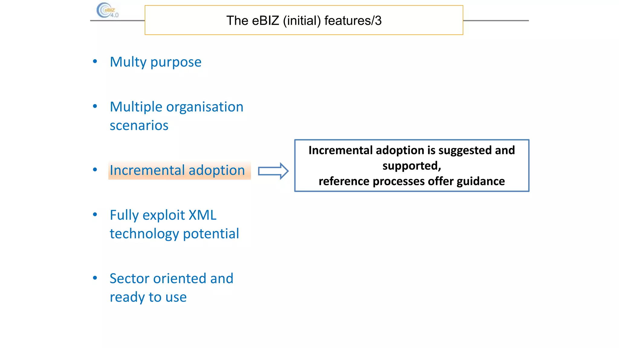 • Multy purpose
• Multiple organisation
scenarios
• Incremental adoption
• Fully exploit XML
technology potential
• Sector oriented and
ready to use
The eBIZ (initial) features/3
Incremental adoption is suggested and
supported,
reference processes offer guidance
 