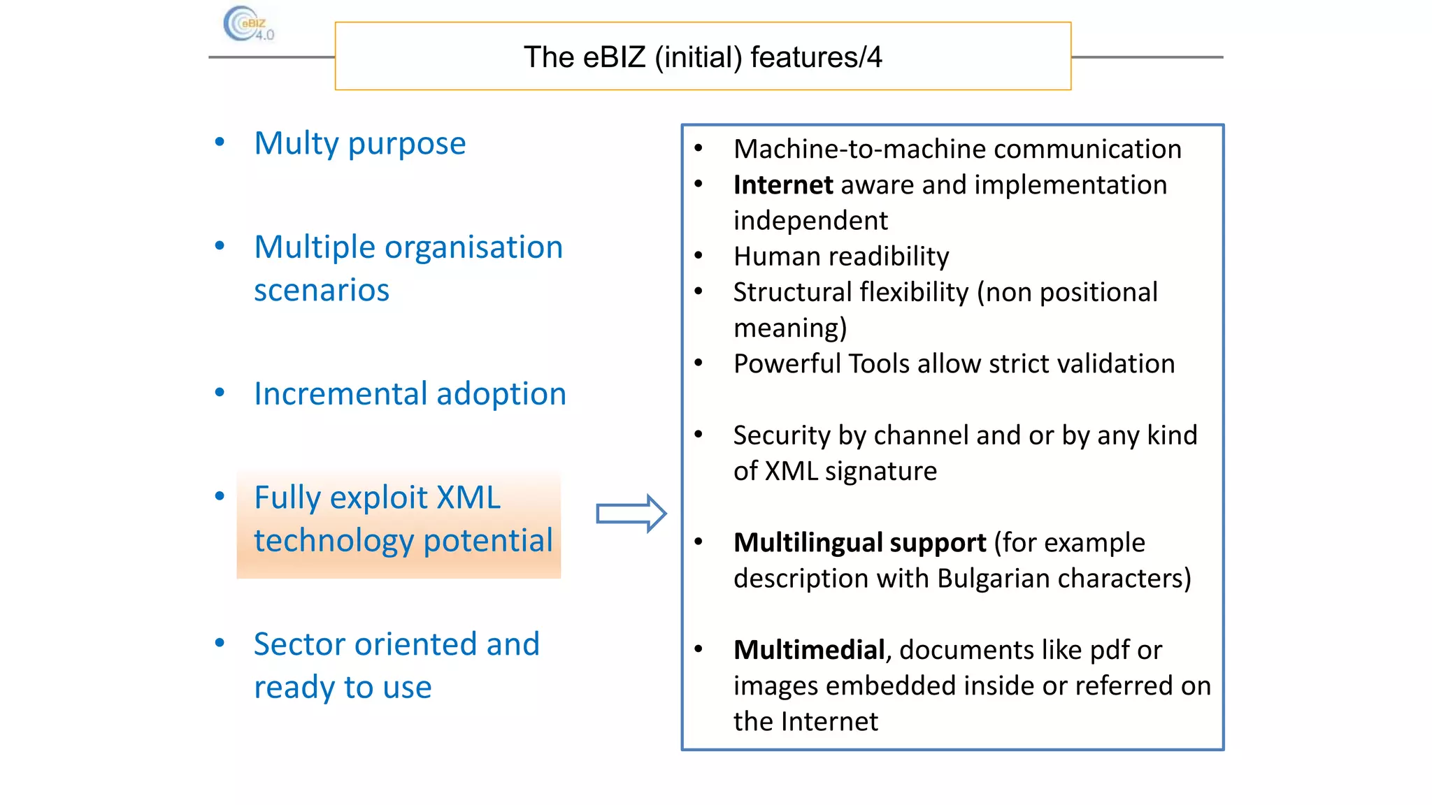 • Multy purpose
• Multiple organisation
scenarios
• Incremental adoption
• Fully exploit XML
technology potential
• Sector oriented and
ready to use
The eBIZ (initial) features/4
• Machine-to-machine communication
• Internet aware and implementation
independent
• Human readibility
• Structural flexibility (non positional
meaning)
• Powerful Tools allow strict validation
• Security by channel and or by any kind
of XML signature
• Multilingual support (for example
description with Bulgarian characters)
• Multimedial, documents like pdf or
images embedded inside or referred on
the Internet
 