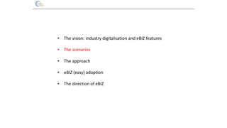 • The vision: industry digitalisation and eBIZ features
• The scenarios
• The approach
• eBIZ (easy) adoption
• The direct...