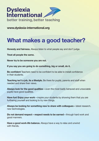 What makes a good teacher?
Honesty and fairness. Always listen to what people say and don’t judge.
Treat all people the same.
Never try to be someone you are not.
If you say you are going to do something, big or small, do it.
Be confident Teachers need to be confident to be able to install confidence
in their students.
Teaching isn’t a job, its a lifestyle. Be there for pupils, parents and staff when
needed and share their views.
Always look for the good qualities – even the most badly behaved and unsociable
pupils have good qualities.
Have fun! Enjoy your work – inspire your students by showing them that you are
furthering yourself and looking to try new things.
Always be looking for something new to share with colleagues – latest research,
new technologies.
Do not demand respect – respect needs to be earned – through hard work and
good manners.
Have a good work-life balance. Always have a way to relax and unwind
with friends.
www.dyslexia-international.org
 