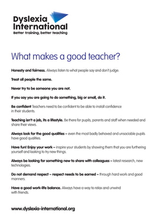 What makes a good teacher?
Honesty and fairness. Always listen to what people say and don’t judge.
Treat all people the same.
Never try to be someone you are not.
If you say you are going to do something, big or small, do it.
Be confident Teachers need to be confident to be able to install confidence
in their students.
Teaching isn’t a job, its a lifestyle. Be there for pupils, parents and staff when needed and
share their views.
Always look for the good qualities – even the most badly behaved and unsociable pupils
have good qualities.
Have fun! Enjoy your work – inspire your students by showing them that you are furthering
yourself and looking to try new things.
Always be looking for something new to share with colleagues – latest research, new
technologies.
Do not demand respect – respect needs to be earned – through hard work and good
manners.
Have a good work-life balance. Always have a way to relax and unwind
with friends.
www.dyslexia-international.org
 