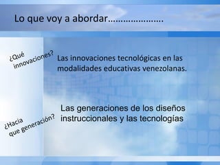 Las generaciones de los diseños
instruccionales y las tecnologías
Las innovaciones tecnológicas en las
modalidades educativas venezolanas.
Lo que voy a abordar………………….
 