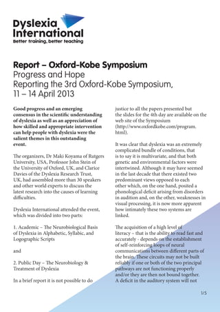 1/5
Good progress and an emerging
consensus in the scientific understanding
of dyslexia as well as an appreciation of
how skilled and appropriate intervention
can help people with dyslexia were the
salient themes in this outstanding
event.
The organizers, Dr Maki Koyama of Rutgers
University, USA, Professor John Stein of
the University of Oxford, UK, and Clarice
Davies of the Dyslexia Research Trust,
UK, had assembled more than 30 speakers
and other world experts to discuss the
latest research into the causes of learning
difficulties.
Dyslexia International attended the event,
which was divided into two parts:
1. Academic – The Neurobiological Basis
of Dyslexia in Alphabetic, Syllabic, and
Logographic Scripts
and
2. Public Day – The Neurobiology &
Treatment of Dyslexia
In a brief report it is not possible to do
justice to all the papers presented but
the slides for the 4th day are available on the
web site of the Symposium
(http://www.oxfordkobe.com/program.
html).
It was clear that dyslexia was an extremely
complicated bundle of conditions, that
is to say it is multivariate, and that both
genetic and environmental factors were
intertwined. Although it may have seemed
in the last decade that there existed two
predominant views opposed to each
other which, on the one hand, posited a
phonological deficit arising from disorders
in audition and, on the other, weaknesses in
visual processing, it is now more apparent
how intimately these two systems are
linked.
The acquisition of a high level of
literacy – that is the ability to read fast and
accurately - depends on the establishment
of self-reinforcing loops of neural
communications between different parts of
the brain. These circuits may not be built
reliably if one or both of the two principal
pathways are not functioning properly
and/or they are then not bound together.
A deficit in the auditory system will not
Report – Oxford-Kobe Symposium
Progress and Hope
Reporting the 3rd Oxford-Kobe Symposium,
11 – 14 April 2013
 