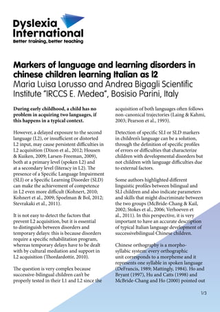 1/3
During early childhood, a child has no
problem in acquiring two languages, if
this happens in a typical context.
However, a delayed exposure to the second
language (L2), or insufficient or distorted
L2 input, may cause persistent difficulties in
L2 acquisition (Dixon et al., 2012; Housen
& Kuiken, 2009; Larsen-Freeman, 2009),
both at a primary level (spoken L2) and
at a secondary level (literacy in L2). The
presence of a Specific Language Impairment
(SLI) or a Specific Learning Disorder (SLD)
can make the achievement of competence
in L2 even more difficult (Kohnert, 2010;
Kohnert et al., 2009; Spoelman & Bol, 2012;
Stevrakaki et al., 2011).
It is not easy to detect the factors that
prevent L2 acquisition, but it is essential
to distinguish between disorders and
temporary delays: this is because disorders
require a specific rehabilitation program,
whereas temporary delays have to be dealt
with by cultural mediation and support in
L2 acquisition (Thordardottir, 2010).
The question is very complex because
successive-bilingual children can’t be
properly tested in their L1 and L2 since the
acquisition of both languages often follows
non-canonical trajectories (Laing & Kahmi,
2003; Pearson et al., 1993).
Detection of specific SLI or SLD markers
in children’s language can be a solution,
through the definition of specific profiles
of errors or difficulties that characterize
children with developmental disorders but
not children with language difficulties due
to external factors.
Some authors highlighted different
linguistic profiles between bilingual and
SLI children and also indicate parameters
and skills that might discriminate between
the two groups (McBride-Chang & Kail,
2002; Stokes et al., 2006; Verhoeven et
al., 2011). In this perspective, it is very
important to have an accurate description
of typical Italian language development of
successivebilingual Chinese children.
Chinese orthography is a morpho-
syllabic system: every orthographic
unit corresponds to a morpheme and it
represents one syllable in spoken language
(DeFrancis, 1989; Mattingly, 1984). Ho and
Bryant (1997), Hu and Catts (1998) and
McBride-Chang and Ho (2000) pointed out
Markers of language and learning disorders in
chinese children learning Italian as l2
Maria Luisa Lorusso and Andrea Bigagli Scientific
Institute “IRCCS E. Medea”, Bosisio Parini, Italy
 