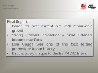 Leni Gagga:
Germany‘s youngest head of music




       Final Report:
       • Image for best current hits with remarkable
          growth
       • Strong listeners interaction – more Listeners
          became true Fans
       • Leni Gagga was one of the best testing
          promotions in our history
       • It sticks truely unique to the BB RADIO Brand
 