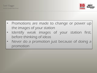 Leni Gagga:
Germany‘s youngest head of music




       • Promotions are made to change or power up
         the images of your station
       • Identify weak images of your station first,
         before thinking of ideas
       • Never do a promotion just because of doing a
         promotion
 