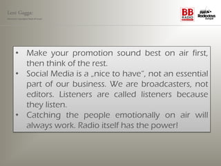 Leni Gagga:
Germany‘s youngest head of music




       • Make your promotion sound best on air first,
         then think of the rest.
       • Social Media is a „nice to have“, not an essential
         part of our business. We are broadcasters, not
         editors. Listeners are called listeners because
         they listen.
       • Catching the people emotionally on air will
         always work. Radio itself has the power!
 