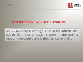 Leni Gagga:
Germany‘s youngest head of music




                       First there was a STRATEGIC Problem.

       BB RADIOs music strategy is based on current Hits.
       But in 2011 not enough listeners in the market
       thought we were playing the best current Hits.
 