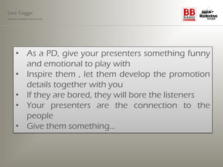 Leni Gagga:
Germany‘s youngest head of music




       • As a PD, give your presenters something funny
         and emotional to play with
       • Inspire them , let them develop the promotion
         details together with you
       • If they are bored, they will bore the listeners
       • Your presenters are the connection to the
         people
       • Give them something…
 
