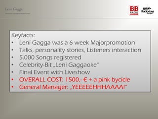 Leni Gagga:
Germany‘s youngest head of music




       Keyfacts:
       • Leni Gagga was a 6 week Majorpromotion
       • Talks, personality stories, Listeners interaction
       • 5.000 Songs registered
       • Celebrity-Bit „Leni Gaggaoke“
       • Final Event with Liveshow
       • OVERALL COST: 1500,- € + a pink bycicle
       • General Manager: „YEEEEEHHHAAAA!“
 