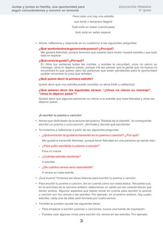 Juntas y juntos en familia, una oportunidad para
seguir conociéndonos y convivir en armonía
EDUCACIÓN PRIMARIA
6.o
grado
3
Para cada uno hay una estrella,
que tarde o temprano llegará.
Todo está en saber cuándopasa;
todo está en saber esperar.
• Ahora, reflexiona y responde en tu cuaderno a las siguientes preguntas:
¿Qué sentimientostegeneraestepoema?¿Porqué?
Me genera felicidad, porque tenemos que esperar para recibir nuestra estrella y que todo
está en esperar
¿Quéversotegustó?¿Porqué?
El, Abre tus ventanas todas las noches, y sondea la oscuridad, unos no vieron su
mensaje, otros lo dejaron pasar, porque me iso pensar que la gente que no busca no
encontrara lo que quiere, pero las personas que están pendientes para la oportunidad
podrán encontrar la cosa que anhelan
¿Qué quiere decir la primera estrofa?
quiere decir que una estrella puede consolar un alma triste y solitario(a).
¿Qué quieren decir los siguientes versos: “¿Unos no vieron su mensaje”,
“otros lo dejaron pasar”?
Quiere decir que algunas personas no vieron a la estrella que traía felicidad y otras las
dejaron pasar.
¡A escribir tu poema o canción!
• Ahora que disfrutaste de la lectura del poema “Balada de la estrella”, te corresponde
escribir un poema o una canción. ¡Anímate y decide qué escribirás!
• Te invitamos a reflexionar a partir de las siguientes preguntas:
- ¿Qué emoción te gustaría transmitir en tu poema o canción? ¿Por qué?
Me gustaría transmitir felicidad, porque tener felicidad en una persona se siente bien
- ¿Para quién escribirás tu poema o canción?
Para mi mamá
- ¿Cuántas estrofas escribirás?
4 estrofas
- ¿De cuántos versos será cada estrofa?
4 versos en cada estrofa
• ¡Qué bueno! Ya tienes las ideas básicas para escribir tu poema o canción.
• Para escribir tu poema o canción, ten en cuenta cómo son estos textos. Recuerda que,
en la actividad de la semana anterior, elaboramos un cartel con las características que
tienen ambos. Algunos aspectos que debes tomar en cuenta para escribir tu poema
o canción son los versos y las estrofas. Por ejemplo, en el poema anterior, hay cuatro
estrofas; cada una de ellas está formada por cuatroversos.
• También te pueden ayudar las siguientes ideas:
- Para empezar a escribir poemas o canciones, busca una fuente de inspiración.
- Puedes usar algunas rimas para escribir los versos en las estrofas. Por ejemplo,
 