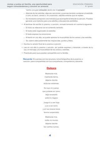 Juntas y juntos en familia, una oportunidad para
seguir conociéndonos y convivir en armonía
EDUCACIÓN PRIMARIA
6.o
grado
4
“siento una gran emoción dentro de mi corazón”.
- Además de las estrofas, algunas canciones y poemas también contienen el estribillo
o coro; es decir; versos o, en ocasiones, estrofas enteras que se repiten.
- Es necesario componer una melodía que acompañe la letra de tu canción. Puedes
generar una melodía para una estrofa y otra para los estribillos.
• Al terminar de escribir tu poema, o canción, revísalo tomando en cuenta lo siguiente:
- El título se relaciona con el contenido del texto.
- El texto está organizado enestrofas.
- El texto expresa tus emociones.
- Al leerlo en voz alta, se puede apreciar la musicalidad de los versos y las estrofas.
- Se usaron adecuadamente las mayúsculas, puntos y tildes.
• Escribe la versión final de tu poema ocanción.
• Lee en voz alta tu poema o canción, así podrás expresar y transmitir, a través de tu
voz, el mensaje y la musicalidad de los versos y estrofas.
• Practícalo para que puedas compartirlo con tu familia.
Recuerda: Si cuentas con los recursos, toma fotografías de tu poema, o
canción, para compartirlas con tus compañeras, compañeros y docente.
Dulzura
Madrecita mía,
madrecita tierna,
déjame decirte
dulzuras extremas.
Es tuyo mi cuerpo
que juntaste en ramo;
deja revolverlo
sobre tu regazo
Juega tú a ser hoja
y yo a ser rocío:
y en tus brazos locos
tenme suspendido
Madrecita mía,
todito mi mundo
déjame decirte
los cariños sumos.
 