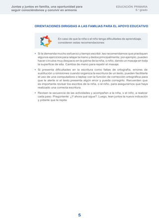 Juntas y juntos en familia, una oportunidad para
seguir conociéndonos y convivir en armonía
EDUCACIÓN PRIMARIA
6.o
grado
5
En caso de que la niña o el niño tenga dificultades de aprendizaje,
consideren estas recomendaciones:
ORIENTACIONES DIRIGIDAS A LAS FAMILIAS PARA EL APOYO EDUCATIVO
• Si le demanda mucho esfuerzo y tiempo escribir, les recomendamos que practiquen
algunos ejercicios para relajar la mano y dedos principalmente; por ejemplo, pueden
hacer círculos muy despacio en la palma de la niña, o niño, dando un masaje en toda
la superficie de ella. Cambia de mano para repetir el masaje.
• Si presenta dificultades en la escritura como faltas de ortografía, errores de
sustitución u omisiones cuando organiza la escritura de un texto, pueden facilitarle
el uso de una computadora o laptop con la función de corrección ortográfica para
que le alerte si el texto presenta algún error y pueda corregirlo. Recuerden que
es importante revisar los escritos de la niña, o el niño, para asegurarnos que haya
realizado una correcta escritura.
• Revisen la secuencia de las actividades y acompañen a la niña, o el niño, a realizar
cada paso. Pregúntenle: ¿Y ahora qué sigue?. Luego, lean juntos la nueva indicación
y pídanle que la repita.
 