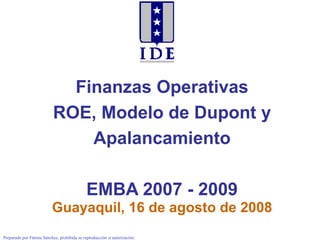 Finanzas Operativas ROE, Modelo de Dupont y Apalancamiento EMBA 2007 - 2009 Guayaquil, 16 de agosto de 2008 Preparado por Fátima Sánchez, prohibida su reproducción si autorización 