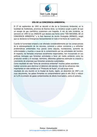 DÍA DE LA CONCIENCIA AMBIENTAL

El 27 de septiembre de 1993 se decretó el día de la Conciencia Ambiental, en la
localidad de Avellaneda, provincia de Buenos Aires. La iniciativa surgió a partir de que
un escape de gas cianhídrico ocasionara una tragedia. A raíz de este incidente, se
sancionó en 1995 la Ley 24605/95 que declara esa fecha como “DÍA NACIONAL DE LA
CONCIENCIA AMBIENTAL” y la Red Nacional de Acción Ecologista (RENACE), exigió
que se declarara la Emergencia Socioambiental en todo el territorio de nuestro país.

Cuando la humanidad empezó a ser afectada considerablemente por las consecuencias
de la sobreexplotación de los recursos, comenzó a cobrar conciencia y a enfrentar
problemáticas ambientales muy graves como sequías, inundaciones, aumento de
enfermedades y muertes a causa de la contaminación por las actividades del hombre.
Al respecto, las llamadas empresas socialmente responsables, han incorporado en sus
políticas mensajes que fomentan actividades a favor del medio ambiente como los
productos verdes y el reciclaje. Asimismo, diferentes gobiernos estimulan la creación y
crecimiento de empresas que fomenten productos sustentables.
Como resultado de esta “toma de conciencia ambiental” muchos países acordaron
realizar acciones para disminuir el deterioro del planeta. Uno de los esfuerzos más
importantes en este sentido es el “Protocolo de Kyoto”, el cual surge como
resultado de una reunión en la Ciudad de Kyoto, Japón, en diciembre de 1997 y en
cuyo documento, los países firmantes se comprometieron para el año 2012 a reducir
en 5,2% la emisión de gases contaminantes de efecto invernadero, como el carbono.




                                 Prensa – Comunicación
                   sanluisaguaprensa@gmail.com 02652 420469 Int. 29
 