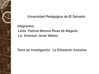 Universidad Pedagógica de El Salvador

Integrantes:
 Licda. Patricia Morena Rivas de Magaña
 Lic. Emerson Javier Matías



Tema de investigación: La Educación Inclusiva.
 