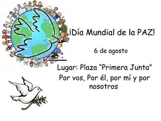 ¡Día Mundial de la PAZ!

           6 de agosto

Lugar: Plaza “Primera Junta”
Por vos, Por él, por mí y por
          nosotros
 