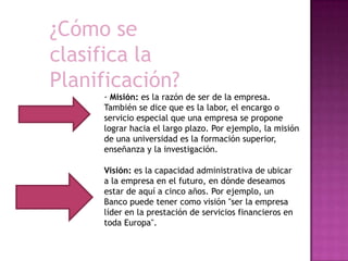 ¿Cómo se
clasifica la
Planificación?
· Misión: es la razón de ser de la empresa.
También se dice que es la labor, el encargo o
servicio especial que una empresa se propone
lograr hacia el largo plazo. Por ejemplo, la misión
de una universidad es la formación superior,
enseñanza y la investigación.
Visión: es la capacidad administrativa de ubicar
a la empresa en el futuro, en dónde deseamos
estar de aquí a cinco años. Por ejemplo, un
Banco puede tener como visión "ser la empresa
líder en la prestación de servicios financieros en
toda Europa".
 