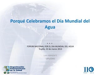 Porqué Celebramos el Día Mundial del Agua 
FORUM NACIONAL POR EL DIA MUNDIAL DEL AGUA Trujillo, 22 de marzo 2013 
Luis Valencia S. 
OPS/OMS  