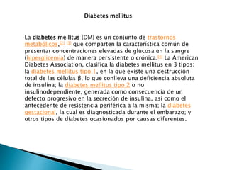 La diabetes mellitus (DM) es un conjunto de trastornos
metabólicos,[2] [3] que comparten la característica común de
presentar concentraciones elevadas de glucosa en la sangre
(hiperglicemia) de manera persistente o crónica.[4] La American
Diabetes Association, clasifica la diabetes mellitus en 3 tipos:
la diabetes mellitus tipo 1, en la que existe una destrucción
total de las células β, lo que conlleva una deficiencia absoluta
de insulina; la diabetes mellitus tipo 2 o no
insulinodependiente, generada como consecuencia de un
defecto progresivo en la secreción de insulina, así como el
antecedente de resistencia periférica a la misma; la diabetes
gestacional, la cual es diagnosticada durante el embarazo; y
otros tipos de diabetes ocasionados por causas diferentes.
Diabetes mellitus
 