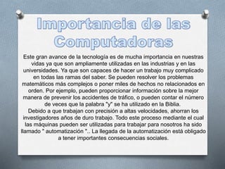 Este gran avance de la tecnología es de mucha importancia en nuestras
vidas ya que son ampliamente utilizadas en las industrias y en las
universidades. Ya que son capaces de hacer un trabajo muy complicado
en todas las ramas del saber. Se pueden resolver los problemas
matemáticos más complejos o poner miles de hechos no relacionados en
orden. Por ejemplo, pueden proporcionar información sobre la mejor
manera de prevenir los accidentes de tráfico, o pueden contar el número
de veces que la palabra "y" se ha utilizado en la Biblia.
Debido a que trabajan con precisión a altas velocidades, ahorran los
investigadores años de duro trabajo. Todo este proceso mediante el cual
las máquinas pueden ser utilizadas para trabajar para nosotros ha sido
llamado " automatización ".. La llegada de la automatización está obligado
a tener importantes consecuencias sociales.
 
