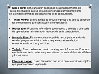 • Disco duro: Tiene una gran capacidad de almacenamiento de
datos informáticos que se encuentra insertado permanentemente
en la unidad central de procesamiento de la computadora.
• Tarjeta Madre: Es una tarjeta de circuito impreso a la que se conectan
los componentes que constituyen la computadora.
• Procesador: Programa informático que procesa o somete a una serie
de operaciones la información introducida en la computadora.
• Memoria Ram: Es la memoria principal de la computadora, donde
residen programas y datos, sobre la que se pueden efectuar
operaciones de lectura y escritura.
• Teclado: Es el medio mas común para ingresar información. Funciona
mediante una serie de teclas que contienen todas las letras del alfabeto
y los números.
• El mouse o ratón: Es un dispositivo que sirve para seleccionar objetos
que ya aparecen en la pantalla.
 