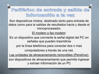 Son dispositivos mixtos, destinado tanto para entrada de
datos como para la salidas de resultados hacia y desde el
microprocesador.
El modem o fax modem:
Es un dispositivo que convierte la señal digital del PC en
señales que pueden trasmitirse
por la línea telefónica para conectar dos o mas
computadores a través de una red.
Las unidades de almacenamiento removibles (Pendrive):
son dispositivos de almacenamiento que permite ingresar
y extraer información de un PC
 