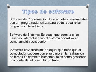 Software de Programación: Son aquellas herramientas
que un programador utiliza para poder desarrollar
programas informáticos.
Software de Sistema: Es aquel que permite a los
usuarios interactuar con el sistema operativo así
como también controlarlo.
Software de Aplicación: Es aquel que hace que el
computador coopere con el usuario en la realización
de tareas típicamente humanas, tales como gestionar
una contabilidad o escribir un texto.
 