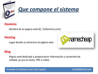 Que compone el sistema

Dominio
   Nombre de tú pagina web (Ej. TuDominio.com)


Hosting
   Lugar donde se almacena tú página web


Blog
   Página web dedicada a proporcionar información o contenido de
   calidad, ya sea en texto, PDF o video.


 Creando el sistema en tan solo 3 pasos                  CamiloRincón.com
 