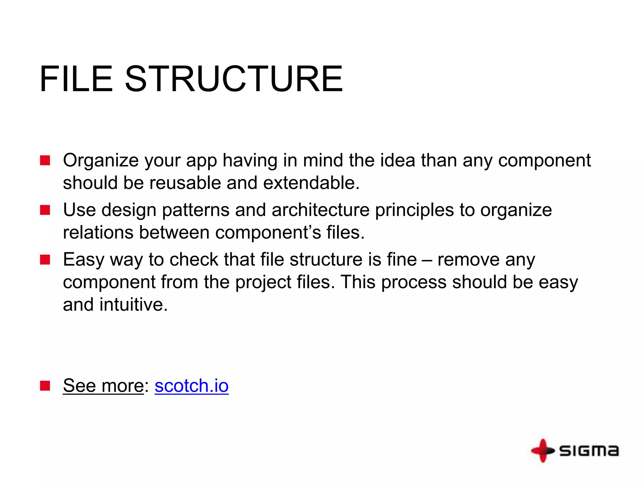 FILE STRUCTURE
 Organize your app having in mind the idea than any component
should be reusable and extendable.
 Use design patterns and architecture principles to organize
relations between component’s files.
 Easy way to check that file structure is fine – remove any
component from the project files. This process should be easy
and intuitive.
 See more: scotch.io
 