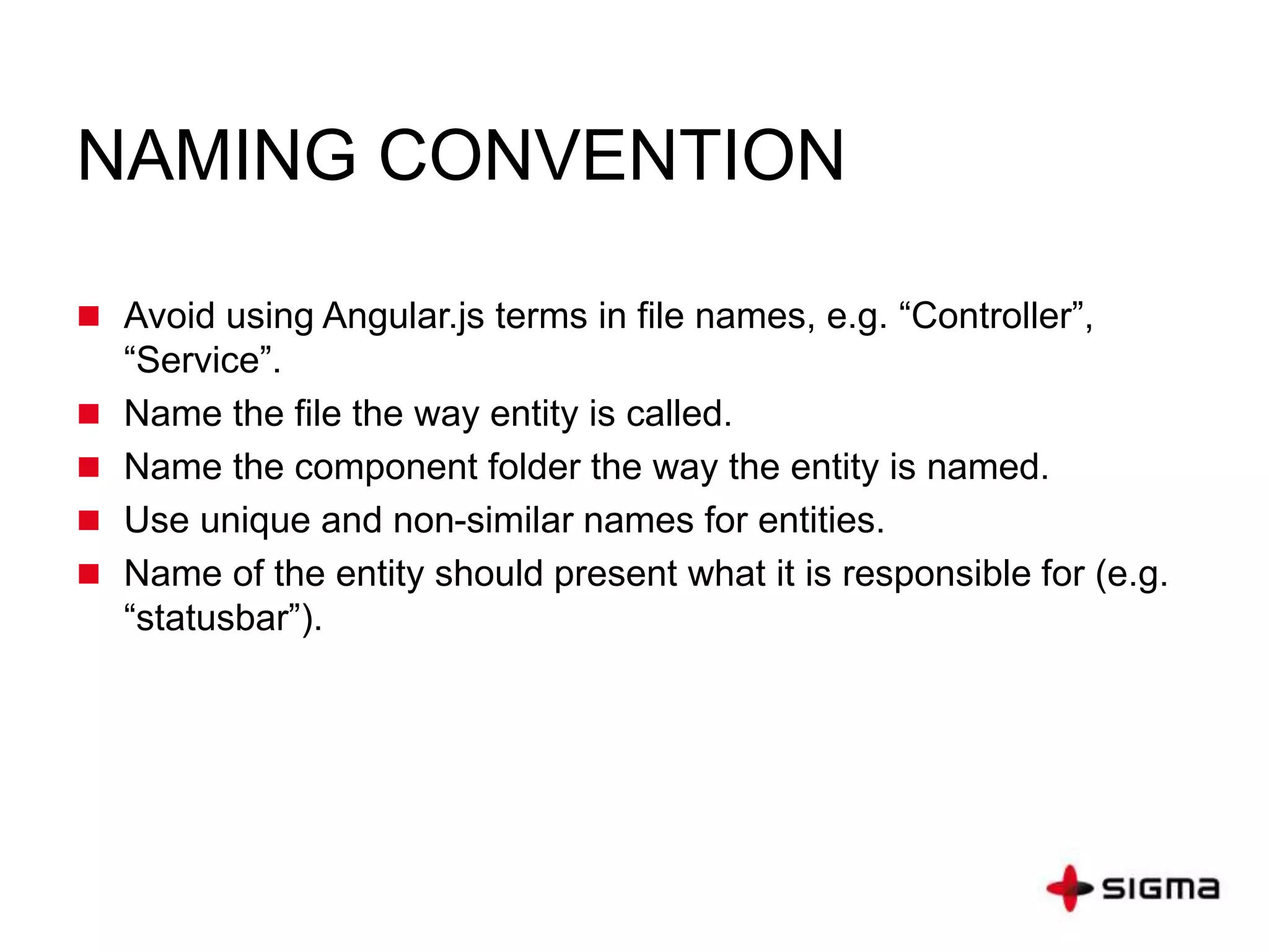 NAMING CONVENTION
 Avoid using Angular.js terms in file names, e.g. “Controller”,
“Service”.
 Name the file the way entity is called.
 Name the component folder the way the entity is named.
 Use unique and non-similar names for entities.
 Name of the entity should present what it is responsible for (e.g.
“statusbar”).
 