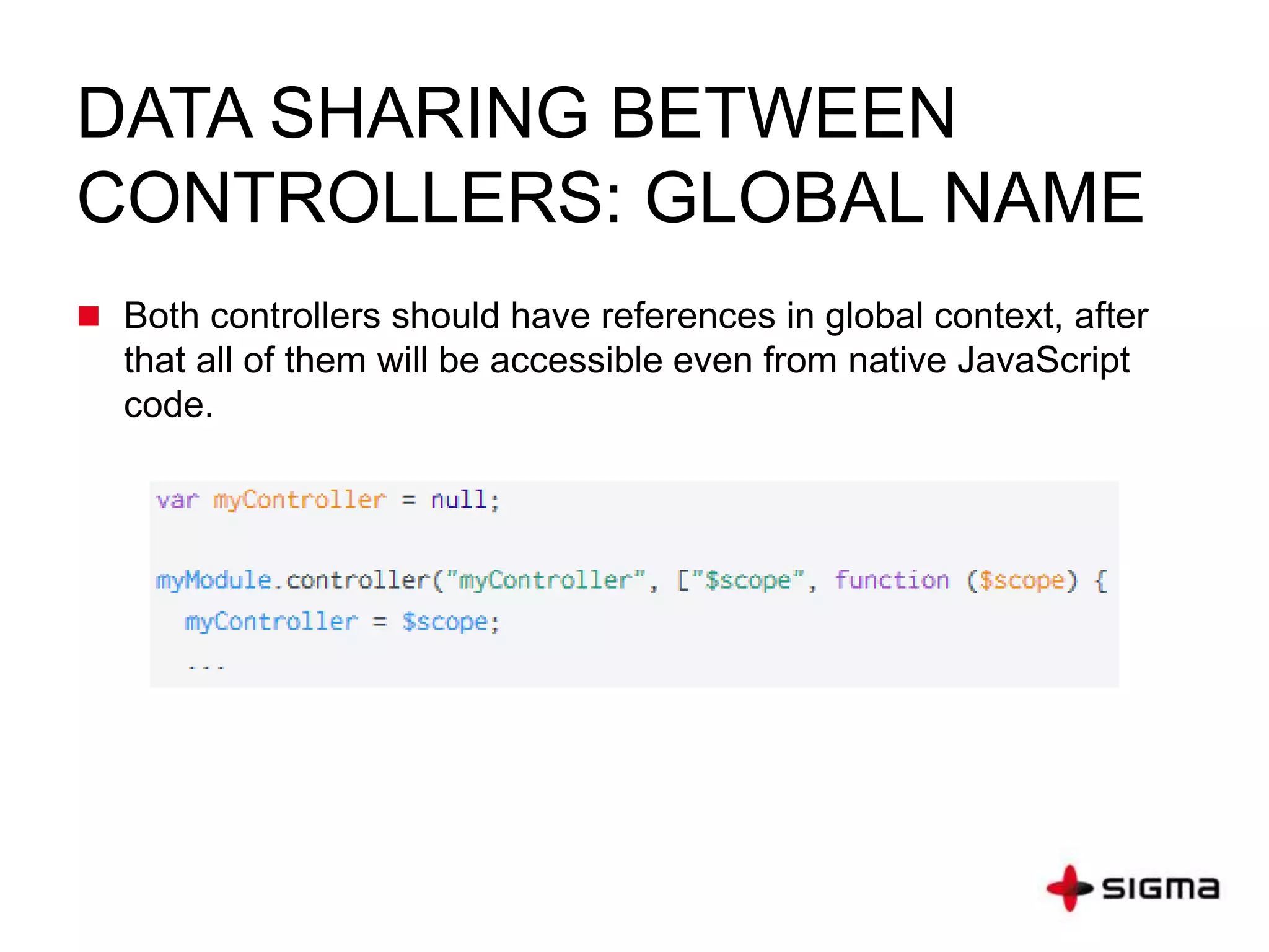DATA SHARING BETWEEN
CONTROLLERS: GLOBAL NAME
 Both controllers should have references in global context, after
that all of them will be accessible even from native JavaScript
code.
 