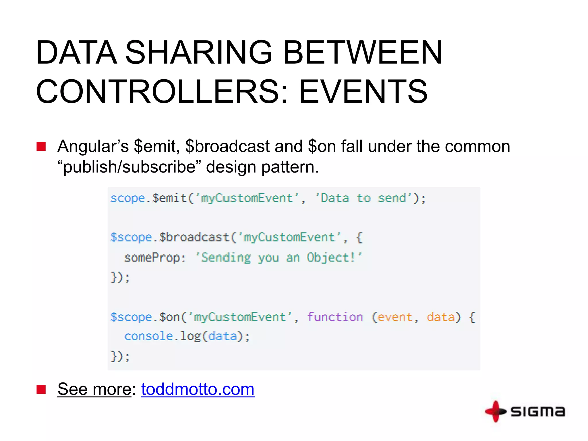 DATA SHARING BETWEEN
CONTROLLERS: EVENTS
 Angular’s $emit, $broadcast and $on fall under the common
“publish/subscribe” design pattern.
 See more: toddmotto.com
 