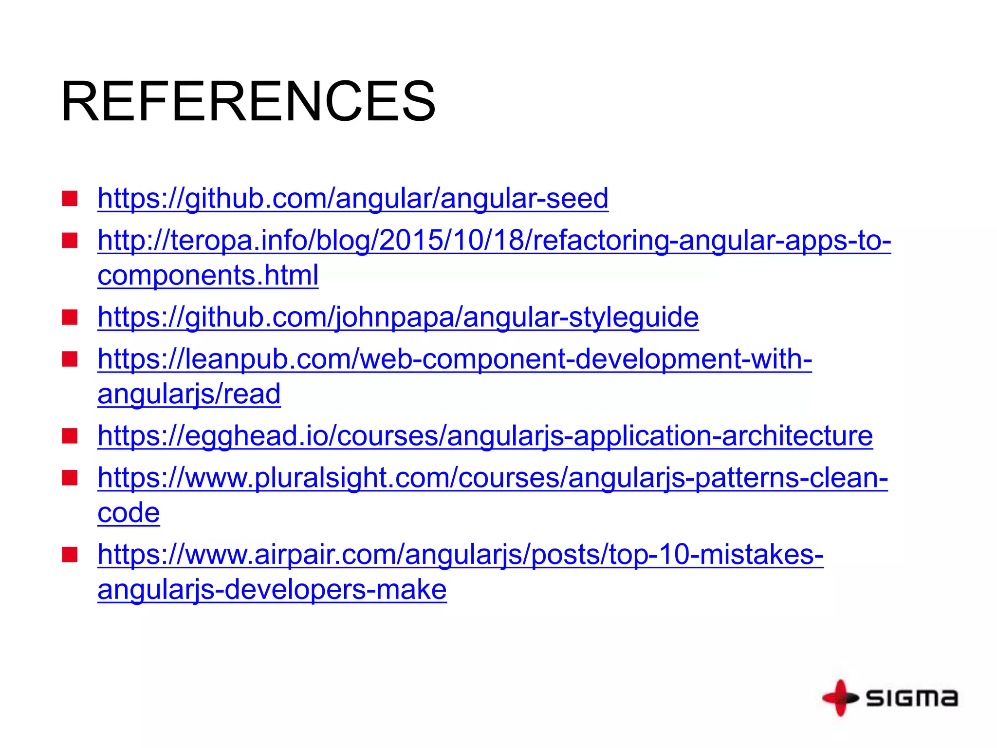 REFERENCES
 https://github.com/angular/angular-seed
 http://teropa.info/blog/2015/10/18/refactoring-angular-apps-to-
components.html
 https://github.com/johnpapa/angular-styleguide
 https://leanpub.com/web-component-development-with-
angularjs/read
 https://egghead.io/courses/angularjs-application-architecture
 https://www.pluralsight.com/courses/angularjs-patterns-clean-
code
 https://www.airpair.com/angularjs/posts/top-10-mistakes-
angularjs-developers-make
 