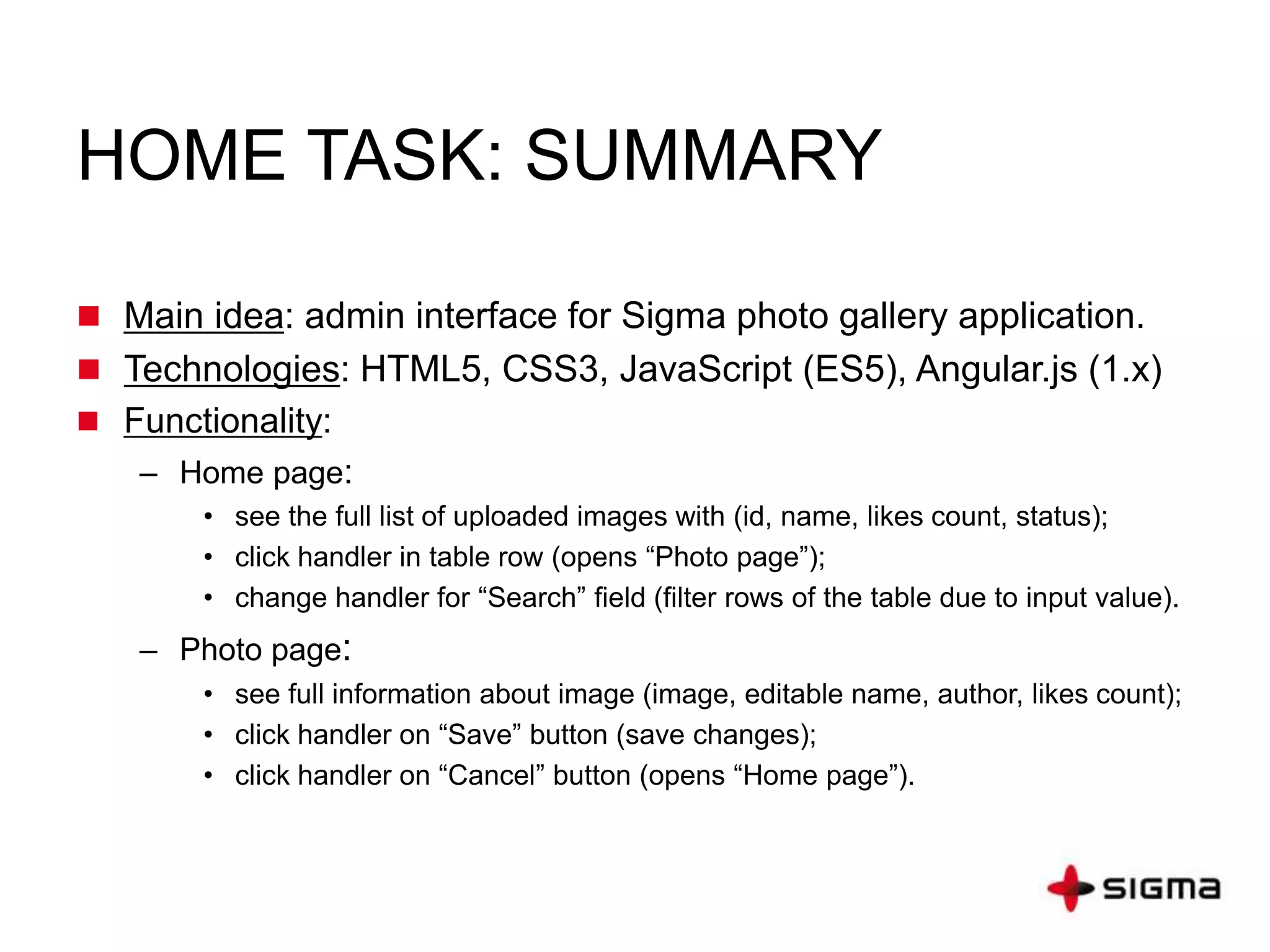 HOME TASK: SUMMARY
 Main idea: admin interface for Sigma photo gallery application.
 Technologies: HTML5, CSS3, JavaScript (ES5), Angular.js (1.x)
 Functionality:
– Home page:
• see the full list of uploaded images with (id, name, likes count, status);
• click handler in table row (opens “Photo page”);
• change handler for “Search” field (filter rows of the table due to input value).
– Photo page:
• see full information about image (image, editable name, author, likes count);
• click handler on “Save” button (save changes);
• click handler on “Cancel” button (opens “Home page”).
 