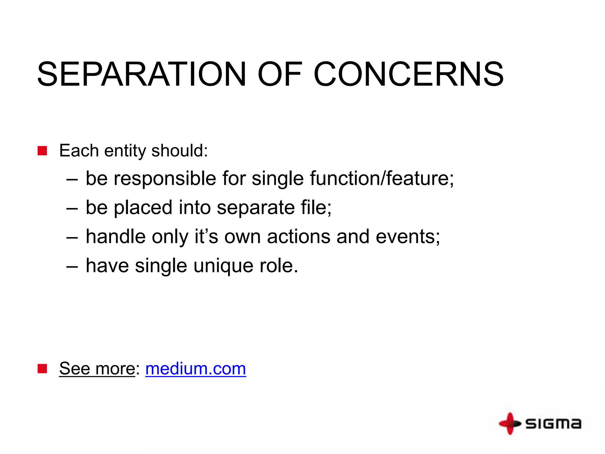 SEPARATION OF CONCERNS
 Each entity should:
– be responsible for single function/feature;
– be placed into separate file;
– handle only it’s own actions and events;
– have single unique role.
 See more: medium.com
 