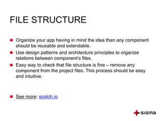 FILE STRUCTURE
 Organize your app having in mind the idea than any component
should be reusable and extendable.
 Use design patterns and architecture principles to organize
relations between component’s files.
 Easy way to check that file structure is fine – remove any
component from the project files. This process should be easy
and intuitive.
 See more: scotch.io
 