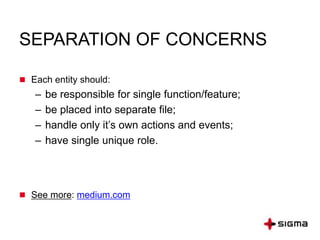 SEPARATION OF CONCERNS
 Each entity should:
– be responsible for single function/feature;
– be placed into separate file;
– handle only it’s own actions and events;
– have single unique role.
 See more: medium.com
 