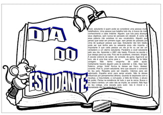 Você, estudante é quem pode se considerar uma pessoa muito
batalhadora. Uma pessoa que batalha todo dia, à busca de mais
conhecimento a cada instante. Alguém, que luta para alcançar
seus objetivos, sem nunca ter pensado em desistir. É como se
essa palavra não existisse no seu vocabulário. Alguém que
jamais quer estar em primeiro lugar, sem jamais ter passado por
cima de qualquer pessoa que seja. Estudante não tem idade,
pode ser que tenha seis ou sessenta anos não importa, o
importante é que cada pessoa um dia já foi ou vai ser um
verdadeiro e um eterno estudante. Parabéns a você estudante
pelo seu dia. Aprender o ABC não basta. Procura na escola o
que deseja para tua vida, Pois ela te acolherá, orientará, dirigirá.
A escola cobre-te de saber, de vontade, de garra. Agarra-te ao
livro: ele é uma boa arma para a sua vitória. Se te faltar
coragem. Não tenha vergonha de pedir ajuda.
Certamente haverá alguém para te estender a mão. Seja leal,
fraterno, amigo, forte! Nunca te deixes ser fraco, desleal,
covarde. Pois tu, jovem estudante, tens que assumir o comando
do teu país. Respeita para ser respeito. Valoriza para ser
valorizado. Espalha amor para seres amado. Não te deixes
influenciar por pensamentos alheios. Quando te deparares com a
injustiça, a impunidade, a corrupção, a falta de limites, o abuso
de poder, Pensa na existência de tudo o que te cerca. Busca o
teu ideal e lembra: um valor não se impõe, se constrói. Não faça
do teu colega, uma escada para subir. Isto é imoral e a
imoralidade não faz parte da tua lição.
 