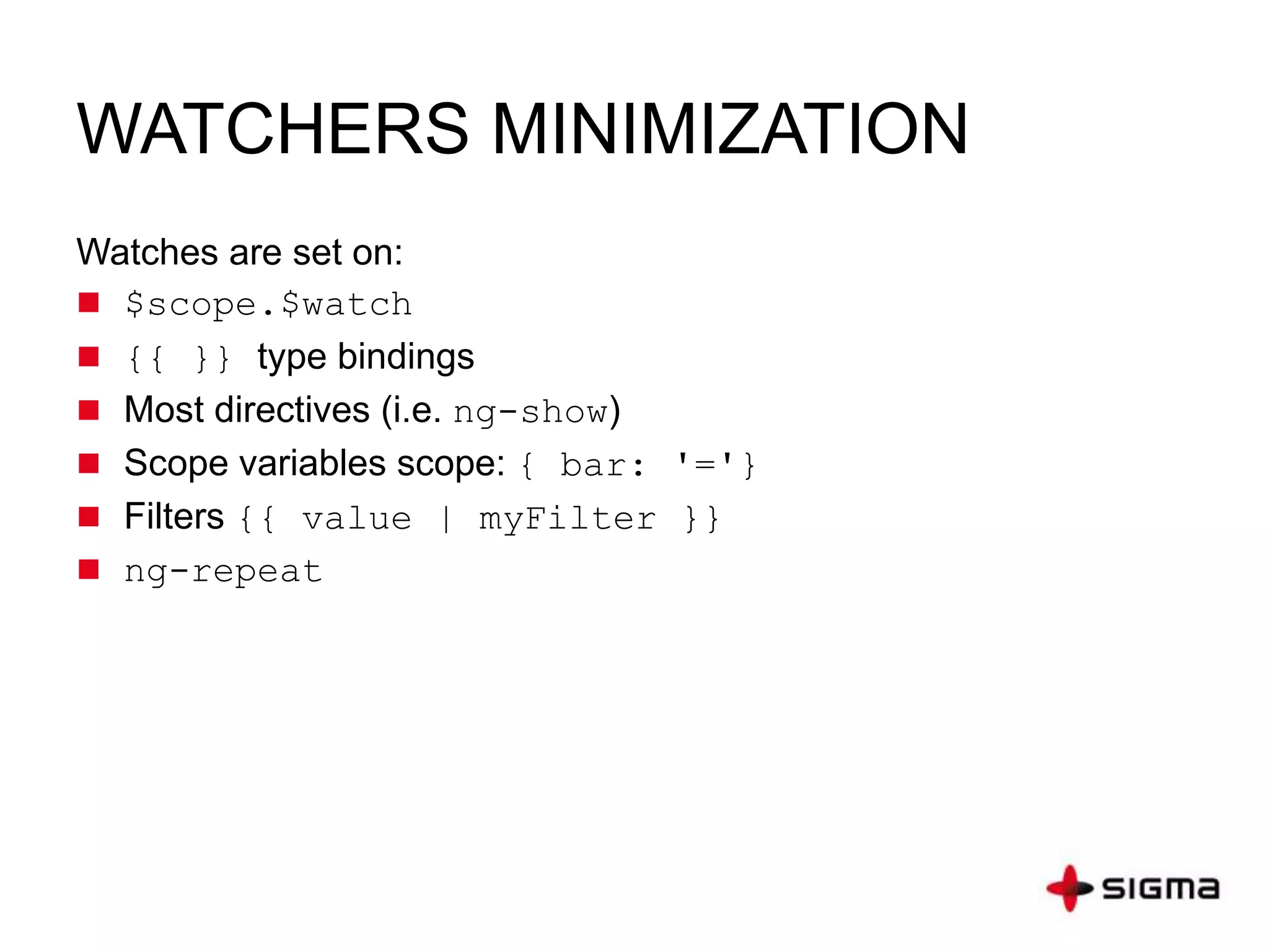 WATCHERS MINIMIZATION
Watches are set on:
 $scope.$watch
 {{ }} type bindings
 Most directives (i.e. ng-show)
 Scope variables scope: { bar: '='}
 Filters {{ value | myFilter }}
 ng-repeat
 
