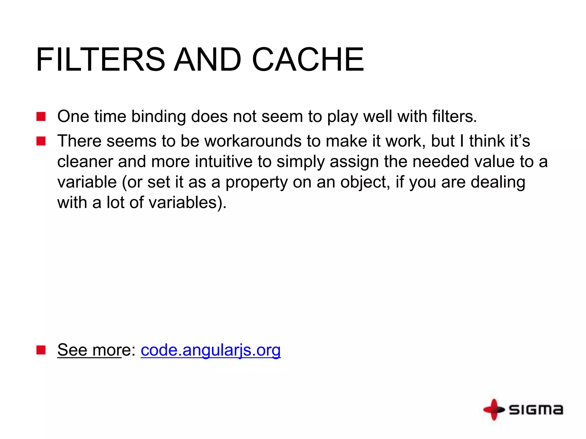 FILTERS AND CACHE
 One time binding does not seem to play well with filters.
 There seems to be workarounds to make it work, but I think it’s
cleaner and more intuitive to simply assign the needed value to a
variable (or set it as a property on an object, if you are dealing
with a lot of variables).
 See more: code.angularjs.org
 