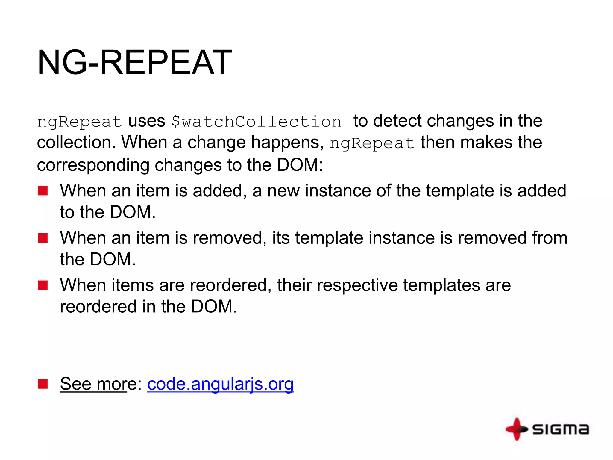 NG-REPEAT
ngRepeat uses $watchCollection to detect changes in the
collection. When a change happens, ngRepeat then makes the
corresponding changes to the DOM:
 When an item is added, a new instance of the template is added
to the DOM.
 When an item is removed, its template instance is removed from
the DOM.
 When items are reordered, their respective templates are
reordered in the DOM.
 See more: code.angularjs.org
 