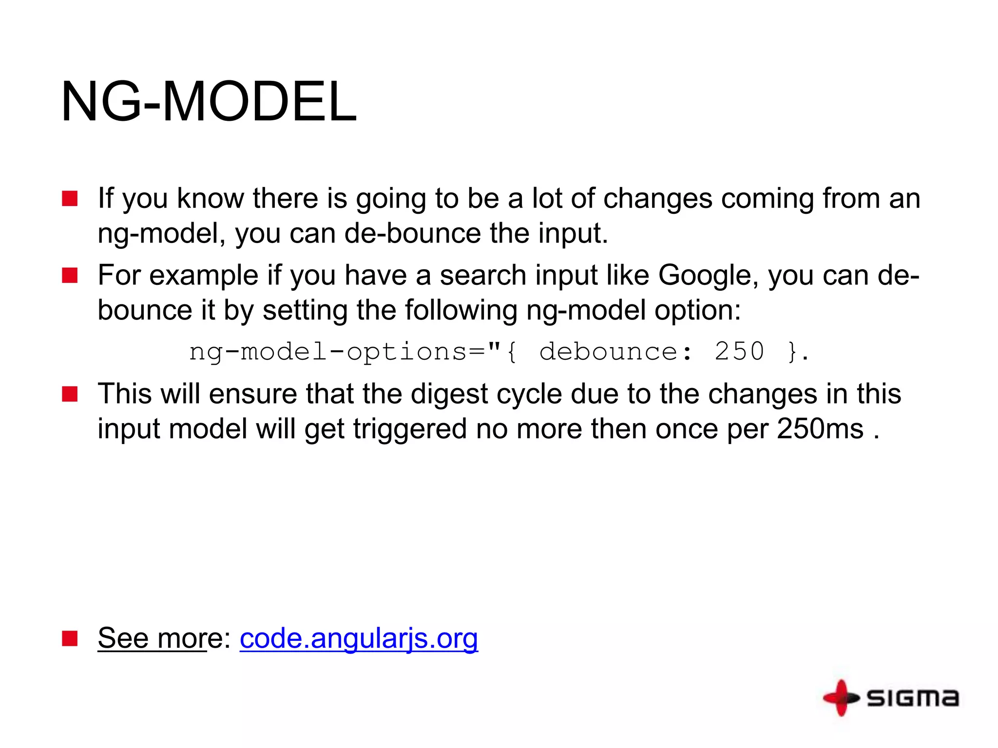 NG-MODEL
 If you know there is going to be a lot of changes coming from an
ng-model, you can de-bounce the input.
 For example if you have a search input like Google, you can de-
bounce it by setting the following ng-model option:
ng-model-options="{ debounce: 250 }.
 This will ensure that the digest cycle due to the changes in this
input model will get triggered no more then once per 250ms .
 See more: code.angularjs.org
 