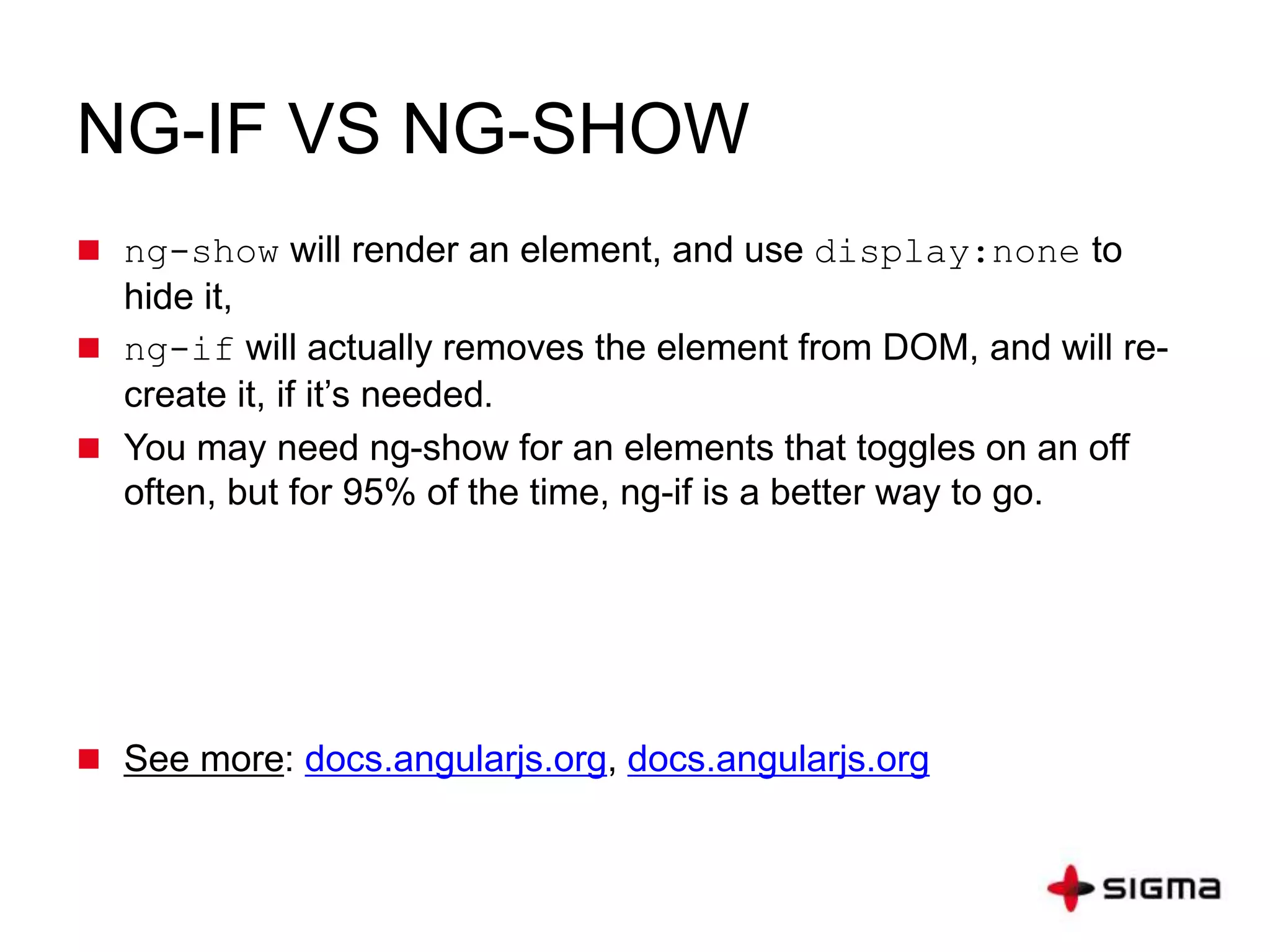 NG-IF VS NG-SHOW
 ng-show will render an element, and use display:none to
hide it,
 ng-if will actually removes the element from DOM, and will re-
create it, if it’s needed.
 You may need ng-show for an elements that toggles on an off
often, but for 95% of the time, ng-if is a better way to go.
 See more: docs.angularjs.org, docs.angularjs.org
 