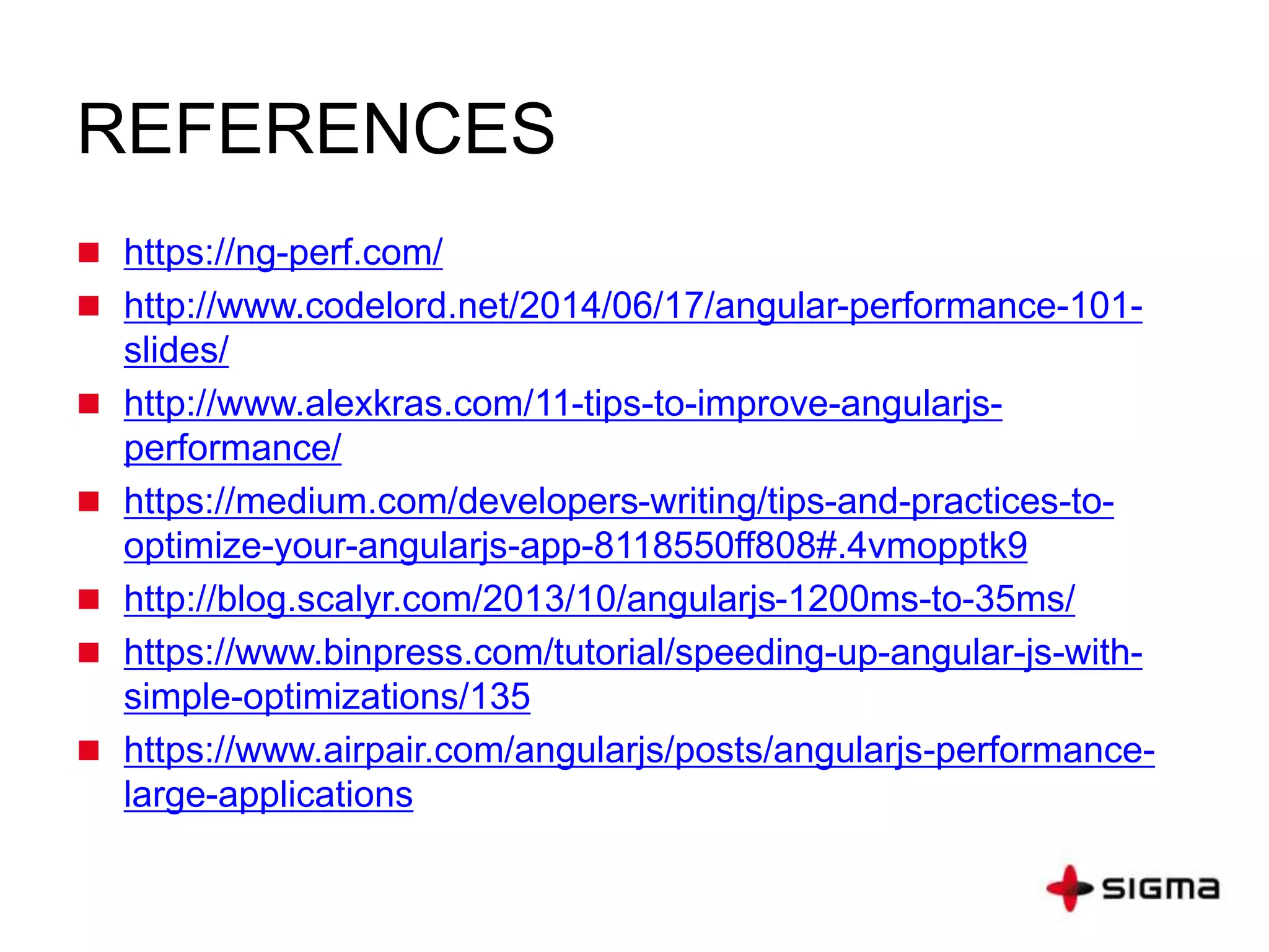 REFERENCES
 https://ng-perf.com/
 http://www.codelord.net/2014/06/17/angular-performance-101-
slides/
 http://www.alexkras.com/11-tips-to-improve-angularjs-
performance/
 https://medium.com/developers-writing/tips-and-practices-to-
optimize-your-angularjs-app-8118550ff808#.4vmopptk9
 http://blog.scalyr.com/2013/10/angularjs-1200ms-to-35ms/
 https://www.binpress.com/tutorial/speeding-up-angular-js-with-
simple-optimizations/135
 https://www.airpair.com/angularjs/posts/angularjs-performance-
large-applications
 