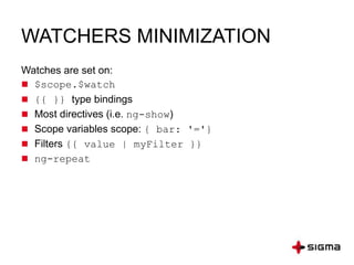 WATCHERS MINIMIZATION
Watches are set on:
 $scope.$watch
 {{ }} type bindings
 Most directives (i.e. ng-show)
 Scope variables scope: { bar: '='}
 Filters {{ value | myFilter }}
 ng-repeat
 